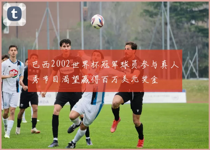 巴西2002世界杯冠军球员参与真人秀节目渴望赢得百万美元奖金