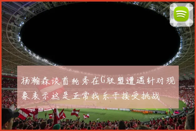 杨瀚森谈首轮秀在G联盟遭遇针对现象表示这是正常我乐于接受挑战