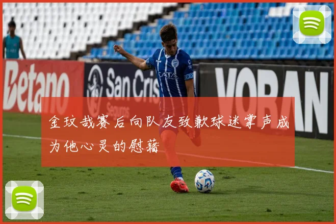 金玟哉赛后向队友致歉球迷掌声成为他心灵的慰藉