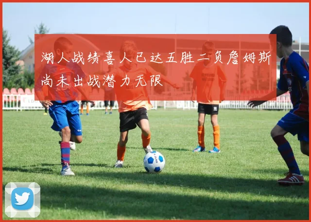 湖人战绩喜人已达五胜二负詹姆斯尚未出战潜力无限