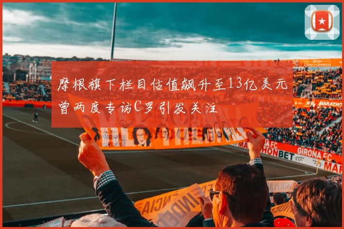 摩根旗下栏目估值飙升至13亿美元曾两度专访C罗引发关注