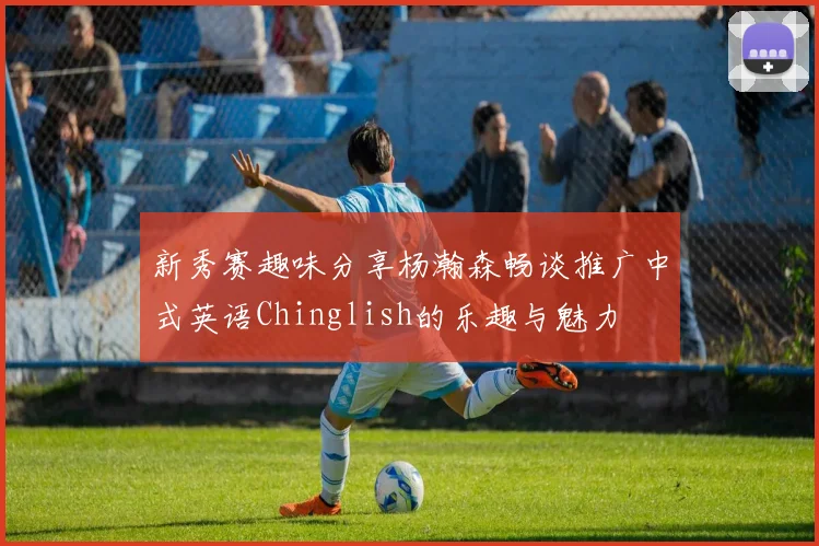 新秀赛趣味分享杨瀚森畅谈推广中式英语Chinglish的乐趣与魅力