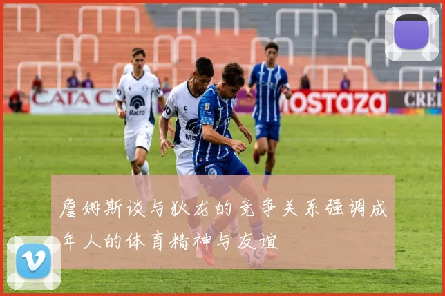 詹姆斯谈与狄龙的竞争关系强调成年人的体育精神与友谊