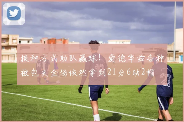 换种方式助队赢球！爱德华兹各种被包夹全场依然拿到21分6助2帽