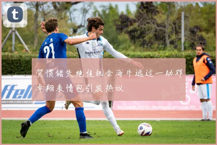 贺惯错失绝佳机会海牛逃过一劫邓卓翔表情包引发热议