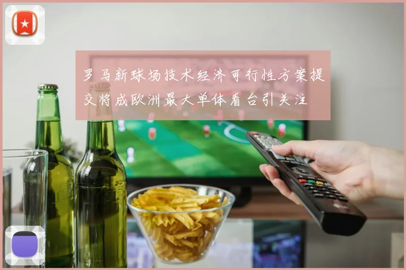 罗马新球场技术经济可行性方案提交将成欧洲最大单体看台引关注