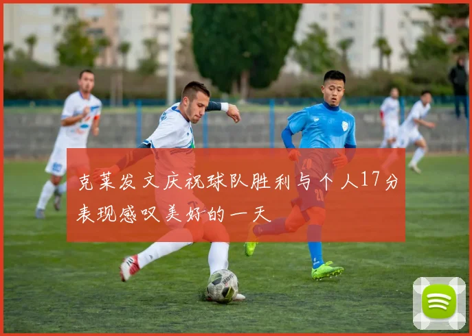 克莱发文庆祝球队胜利与个人17分表现感叹美好的一天
