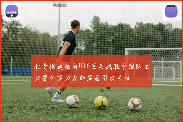 北青报道缅甸U16国足战胜中国队主力替补实力差距显著引发关注