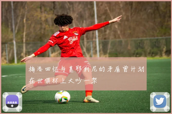 梅洛回忆与基耶利尼的矛盾曾计划在世俱杯上大吵一架