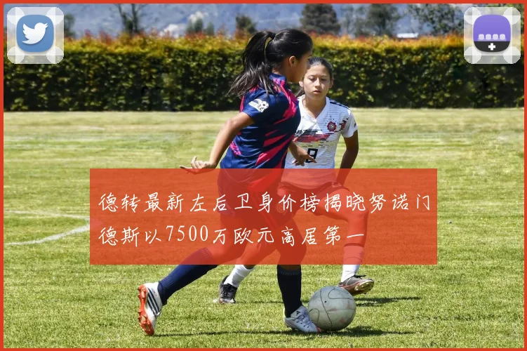 德转最新左后卫身价榜揭晓努诺门德斯以7500万欧元高居第一