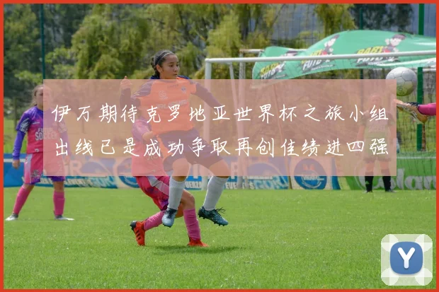 伊万期待克罗地亚世界杯之旅小组出线已是成功争取再创佳绩进四强