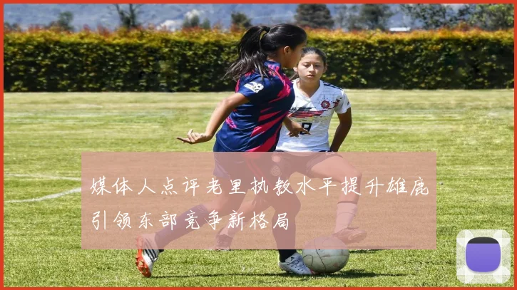 媒体人点评老里执教水平提升雄鹿引领东部竞争新格局