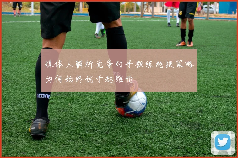 媒体人解析竞争对手教练轮换策略为何始终优于赵维伦